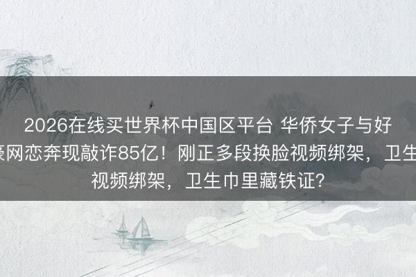 2026在线买世界杯中国区平台 华侨女子与好意思亿万富豪网恋奔现敲诈85亿！刚正多段换脸视频绑架，卫生巾里藏铁证？