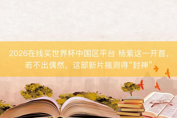 2026在线买世界杯中国区平台 杨紫这一开首，若不出偶然，这部新片揣测得“封神”