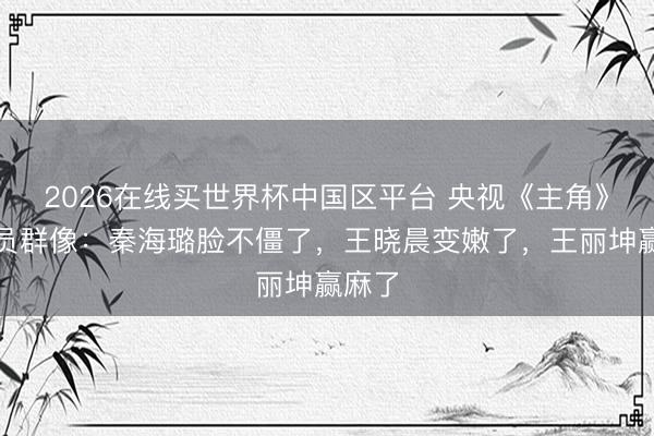 2026在线买世界杯中国区平台 央视《主角》女演员群像:秦海璐脸不僵了,王晓晨变嫩了,王丽坤赢麻了