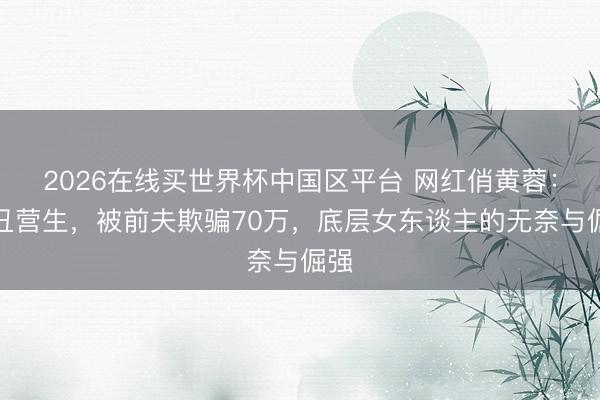 2026在线买世界杯中国区平台 网红俏黄蓉:扮丑营生,被前夫欺骗70万,底层女东谈主的无奈与倔强