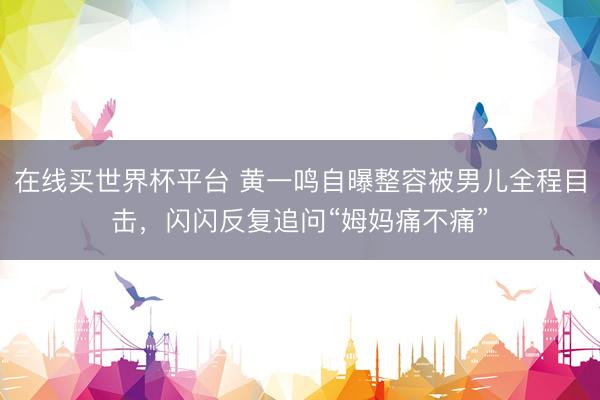 在线买世界杯平台 黄一鸣自曝整容被男儿全程目击，闪闪反复追问“姆妈痛不痛”