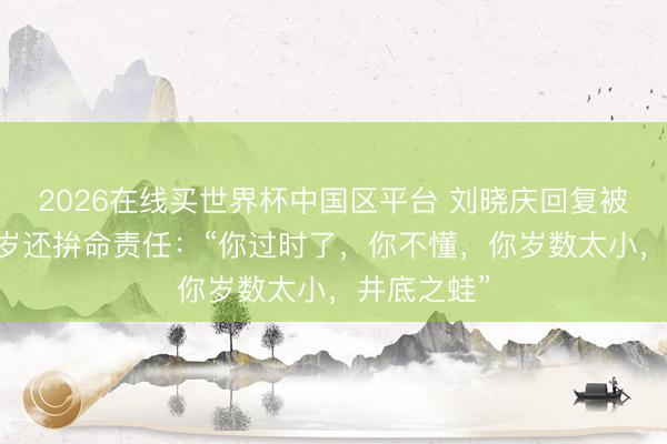 2026在线买世界杯中国区平台 刘晓庆回复被质疑70多岁还拚命责任:“你过时了,你不懂,你岁数太小,井底之蛙”