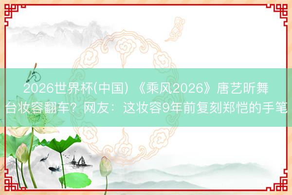 2026世界杯(中国) 《乘风2026》唐艺昕舞台妆容翻车？网友：这妆容9年前复刻郑恺的手笔