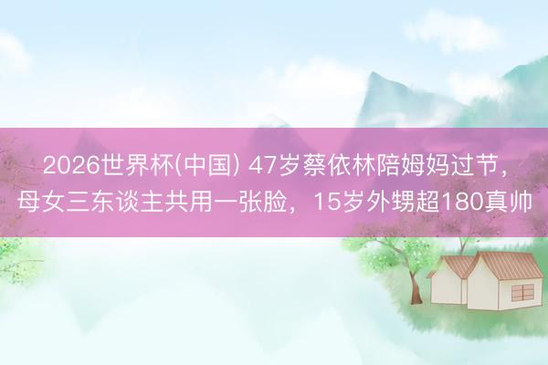 2026世界杯(中国) 47岁蔡依林陪姆妈过节，母女三东谈主共用一张脸，15岁外甥超180真帅