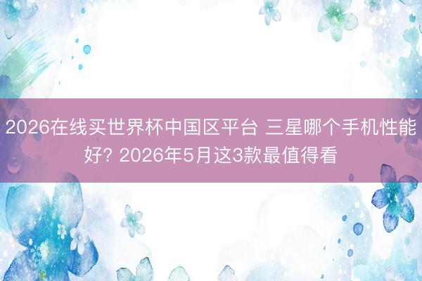 2026在线买世界杯中国区平台 三星哪个手机性能好? 2026年5月这3款最值得看