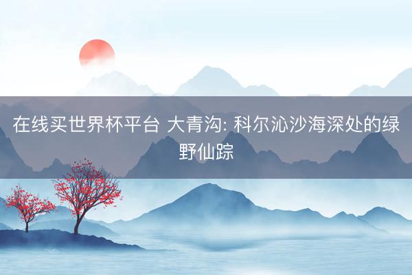 在线买世界杯平台 大青沟: 科尔沁沙海深处的绿野仙踪