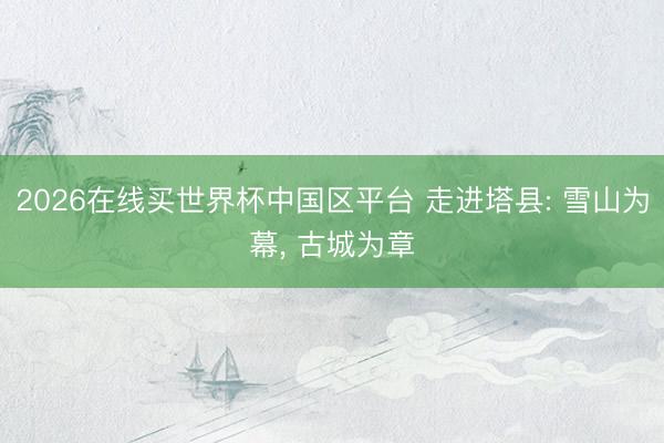 2026在线买世界杯中国区平台 走进塔县: 雪山为幕， 古城为章