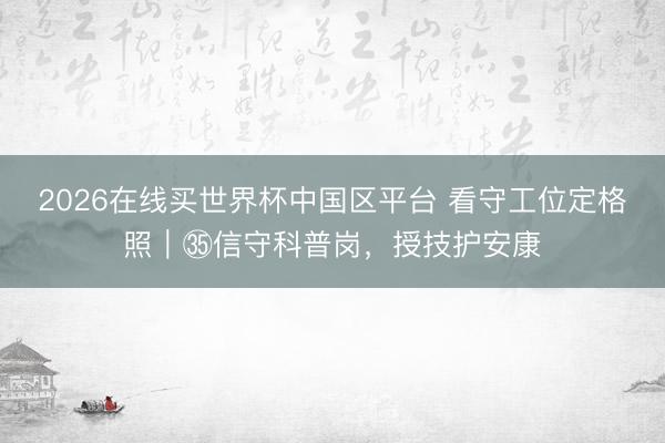 2026在线买世界杯中国区平台 看守工位定格照｜㉟信守科普岗，授技护安康