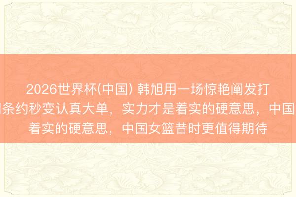 2026世界杯(中国) 韩旭用一场惊艳阐发打脸总共质疑，试用期条约秒变认真大单，实力才是着实的硬意思，中国女篮昔时更值得期待