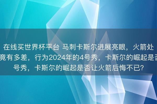 在线买世界杯平台 马刺卡斯尔进展亮眼，火箭处理层的选秀目光究竟有多差，行为2024年的4号秀，卡斯尔的崛起是否让火箭后悔不已？