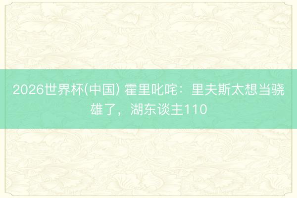 2026世界杯(中国) 霍里叱咤:里夫斯太想当骁雄了,湖东谈主110