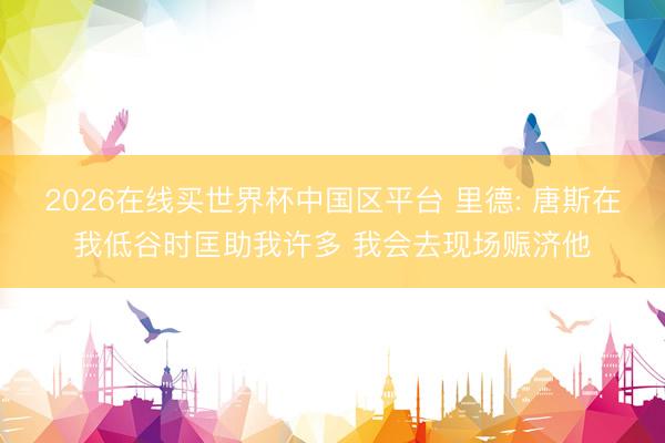 2026在线买世界杯中国区平台 里德: 唐斯在我低谷时匡助我许多 我会去现场赈济他