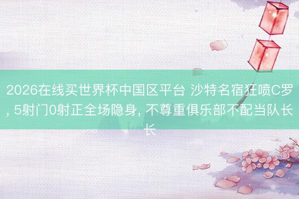 2026在线买世界杯中国区平台 沙特名宿狂喷C罗， 5射门0射正全场隐身， 不尊重俱乐部不配当队长