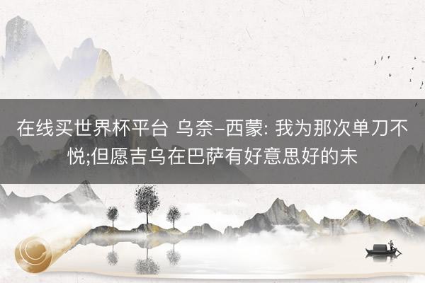 在线买世界杯平台 乌奈-西蒙: 我为那次单刀不悦;但愿吉乌在巴萨有好意思好的未