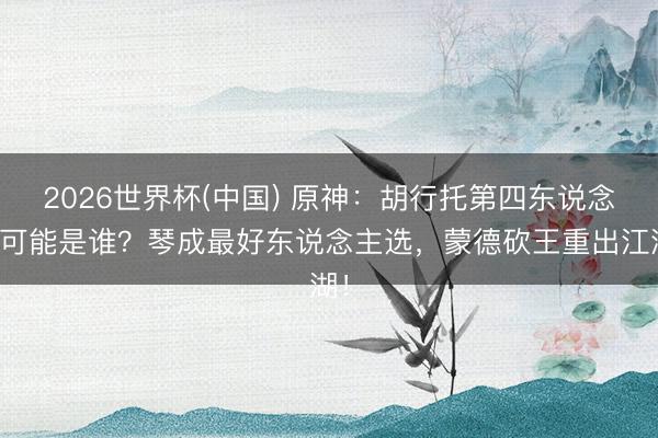 2026世界杯(中国) 原神：胡行托第四东说念主可能是谁？琴成最好东说念主选，蒙德砍王重出江湖！