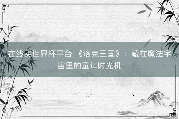 在线买世界杯平台 《洛克王国》：藏在魔法宇宙里的童年时光机
