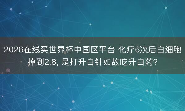 2026在线买世界杯中国区平台 化疗6次后白细胞掉到2.8， 是打升白针如故吃升白药?