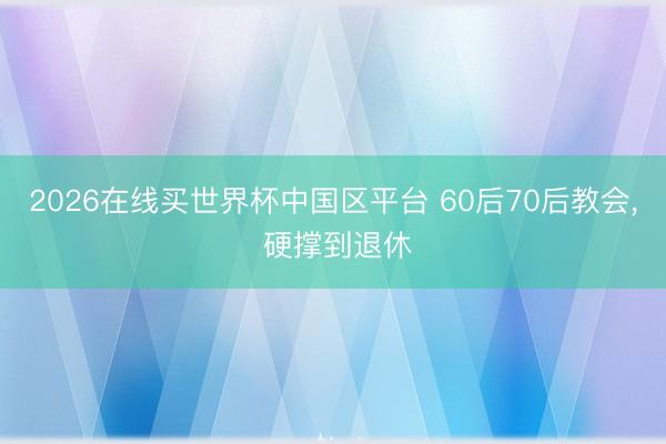 2026在线买世界杯中国区平台 60后70后教会， 硬撑到退休