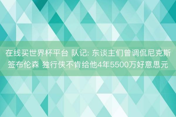 在线买世界杯平台 队记: 东谈主们曾调侃尼克斯签布伦森 独行侠不肯给他4年5500万好意思元