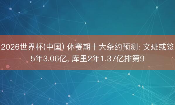 2026世界杯(中国) 休赛期十大条约预测: 文班或签5年3.06亿, 库里2年1.37亿排第9