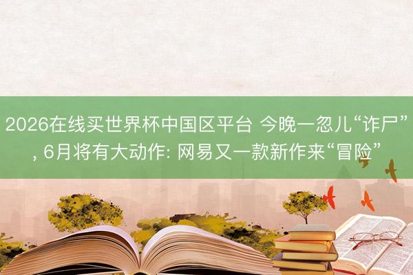 2026在线买世界杯中国区平台 今晚一忽儿“诈尸”， 6月将有大动作: 网易又一款新作来“冒险”