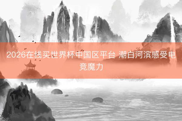 2026在线买世界杯中国区平台 潮白河滨感受电竞魔力