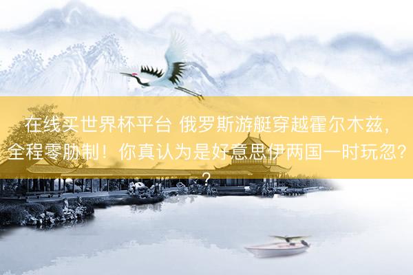 在线买世界杯平台 俄罗斯游艇穿越霍尔木兹,全程零胁制!你真认为是好意思伊两国一时玩忽?