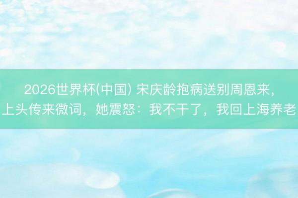 2026世界杯(中国) 宋庆龄抱病送别周恩来,上头传来微词,她震怒:我不干了,我回上海养老