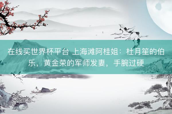 在线买世界杯平台 上海滩阿桂姐：杜月笙的伯乐，黄金荣的军师发妻，手腕过硬