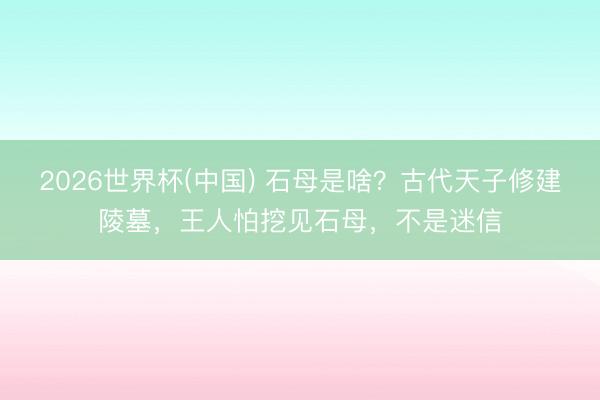 2026世界杯(中国) 石母是啥?古代天子修建陵墓,王人怕挖见石母,不是迷信