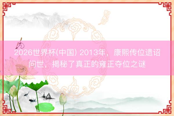2026世界杯(中国) 2013年，康熙传位遗诏问世，揭秘了真正的雍正夺位之谜
