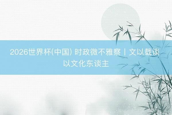 2026世界杯(中国) 时政微不雅察丨文以载谈 以文化东谈主