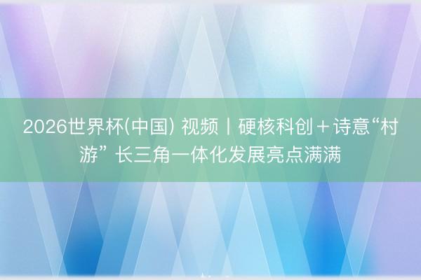 2026世界杯(中国) 视频丨硬核科创＋诗意“村游” 长三角一体化发展亮点满满