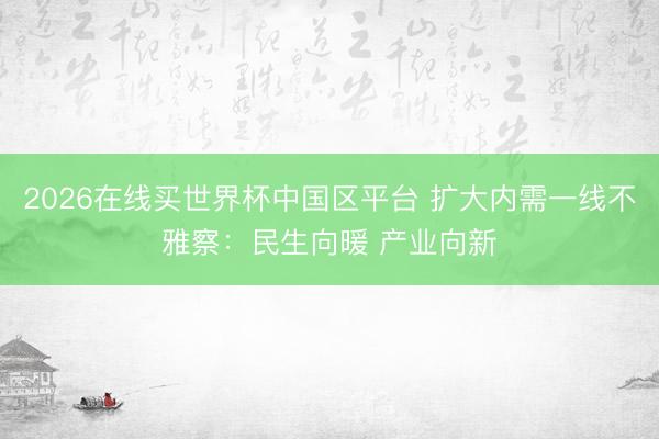 2026在线买世界杯中国区平台 扩大内需一线不雅察：民生向暖 产业向新