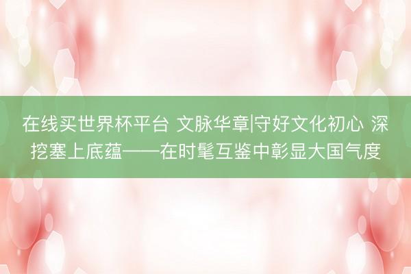 在线买世界杯平台 文脉华章|守好文化初心 深挖塞上底蕴——在时髦互鉴中彰显大国气度