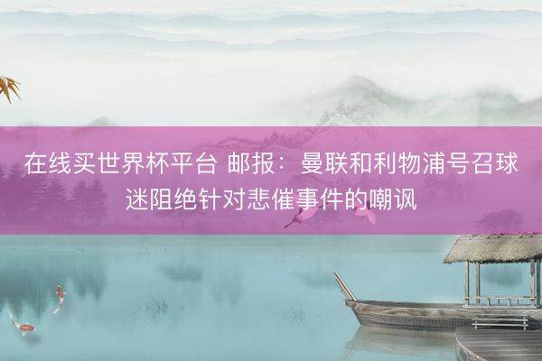 在线买世界杯平台 邮报：曼联和利物浦号召球迷阻绝针对悲催事件的嘲讽