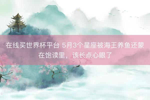 在线买世界杯平台 5月3个星座被海王养鱼还蒙在饱读里，该长点心眼了