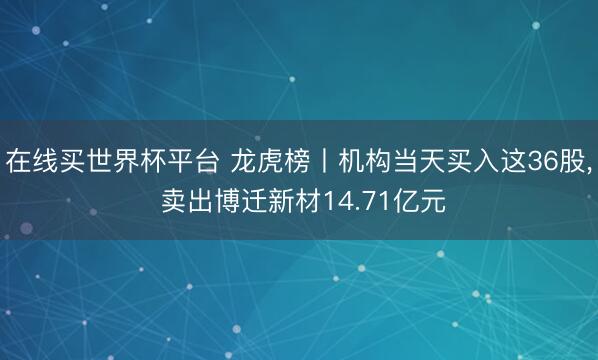 在线买世界杯平台 龙虎榜丨机构当天买入这36股， 卖出博迁新材14.71亿元