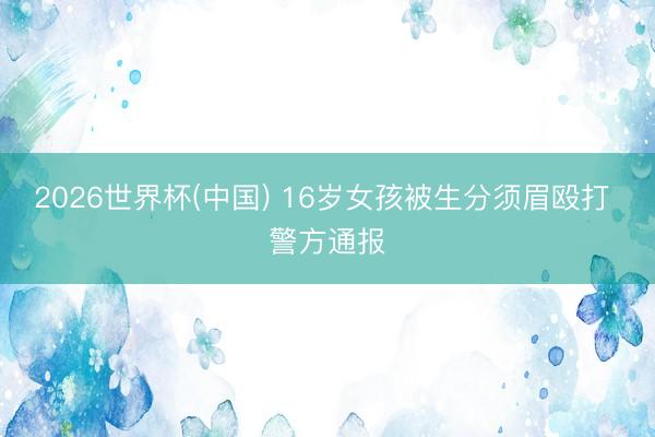 2026世界杯(中国) 16岁女孩被生分须眉殴打 警方通报