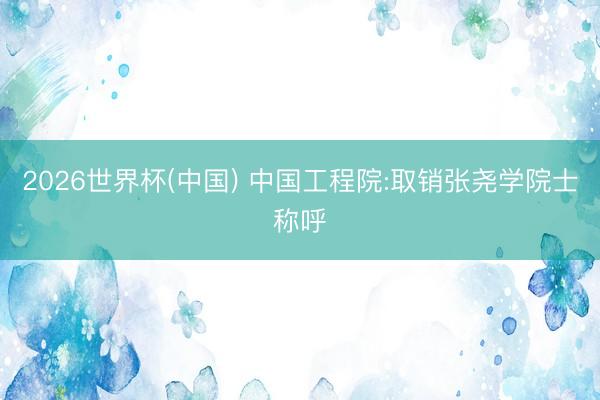 2026世界杯(中国) 中国工程院:取销张尧学院士称呼