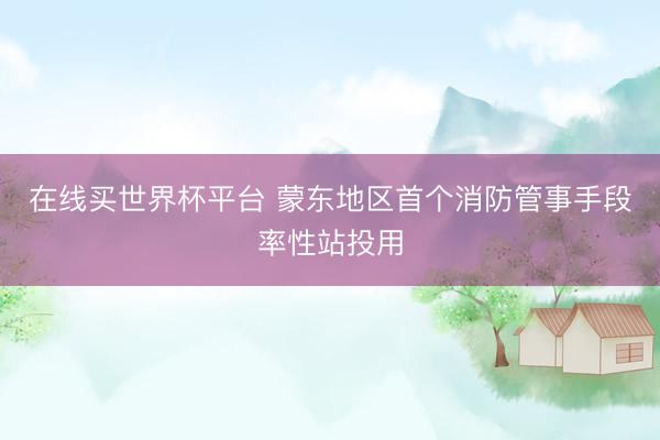 在线买世界杯平台 蒙东地区首个消防管事手段率性站投用
