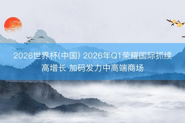 2026世界杯(中国) 2026年Q1荣耀国际抓续高增长 加码发力中高端商场