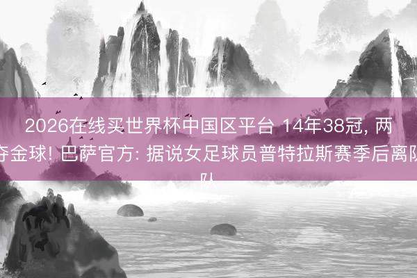 2026在线买世界杯中国区平台 14年38冠， 两夺金球! 巴萨官方: 据说女足球员普特拉斯赛季后离队