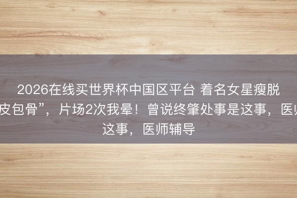 2026在线买世界杯中国区平台 着名女星瘦脱相到“皮包骨”，片场2次我晕！曾说终肇处事是这事，医师辅导