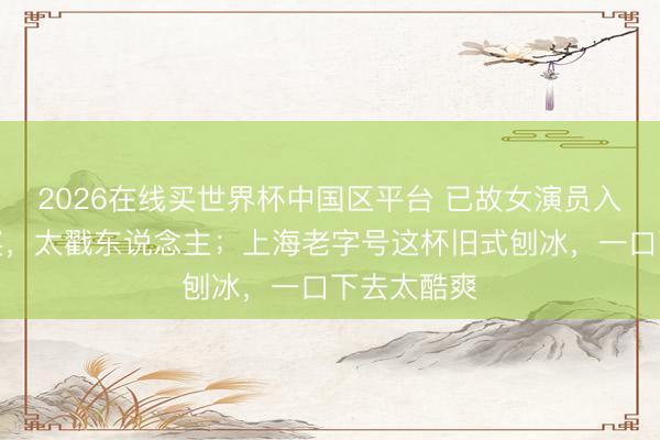 2026在线买世界杯中国区平台 已故女演员入围白玉兰奖，太戳东说念主；上海老字号这杯旧式刨冰，一口下去太酷爽