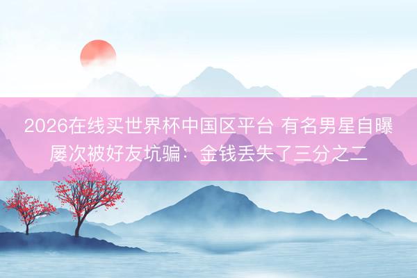2026在线买世界杯中国区平台 有名男星自曝屡次被好友坑骗：金钱丢失了三分之二