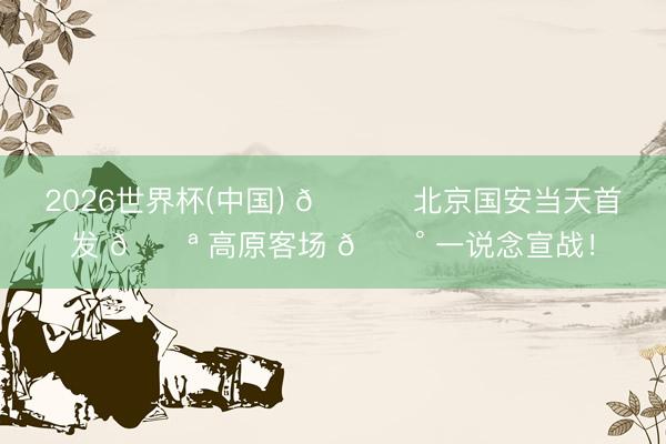 2026世界杯(中国) 💚 北京国安当天首发 💪 高原客场 🔰 一说念宣战！