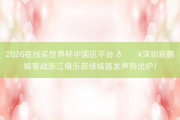 2026在线买世界杯中国区平台 🔥深圳新鹏城客战浙江俱乐部绿城首发声势出炉！