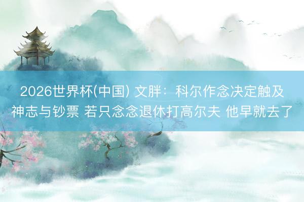 2026世界杯(中国) 文胖：科尔作念决定触及神志与钞票 若只念念退休打高尔夫 他早就去了
