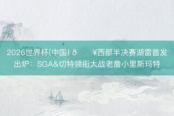2026世界杯(中国) 🔥西部半决赛湖雷首发出炉：SGA&切特领衔大战老詹小里斯玛特